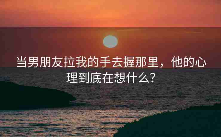当男朋友拉我的手去握那里，他的心理到底在想什么？
