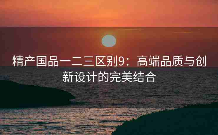 精产国品一二三区别9：高端品质与创新设计的完美结合