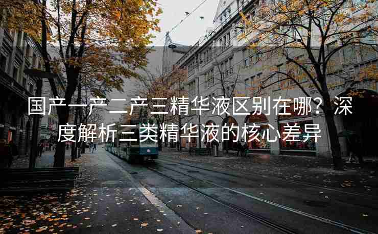 国产一产二产三精华液区别在哪？深度解析三类精华液的核心差异