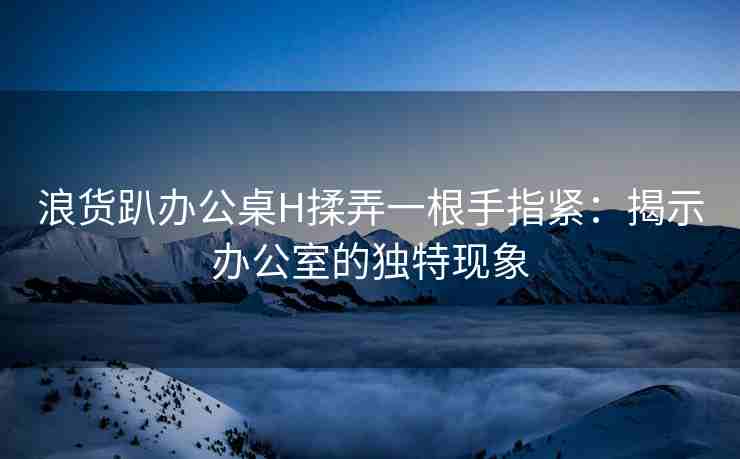 浪货趴办公桌H揉弄一根手指紧：揭示办公室的独特现象