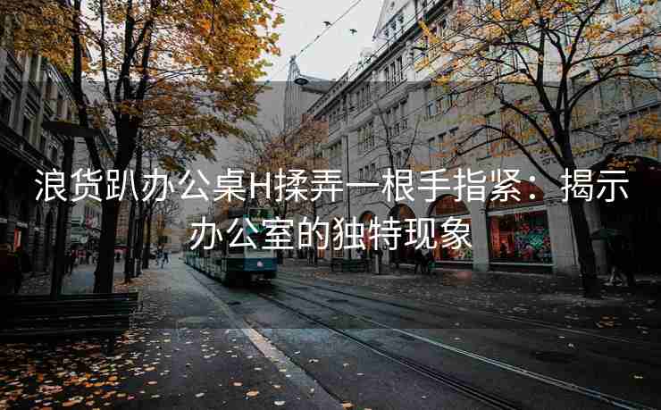 浪货趴办公桌H揉弄一根手指紧：揭示办公室的独特现象