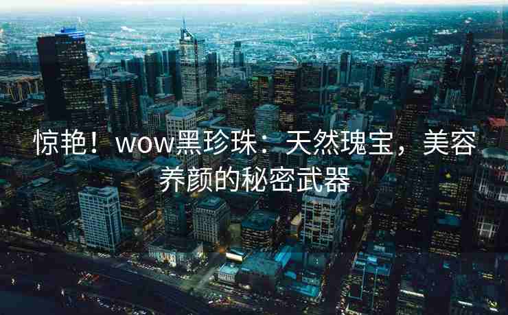 惊艳！wow黑珍珠：天然瑰宝，美容养颜的秘密武器