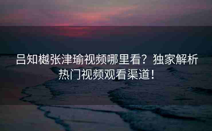 吕知樾张津瑜视频哪里看？独家解析热门视频观看渠道！