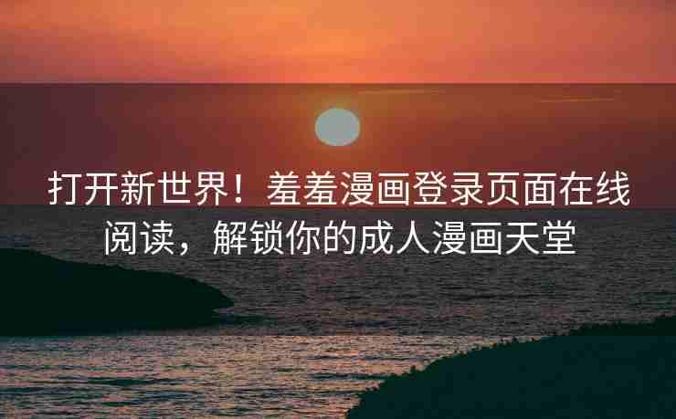 打开新世界！羞羞漫画登录页面在线阅读，解锁你的成人漫画天堂