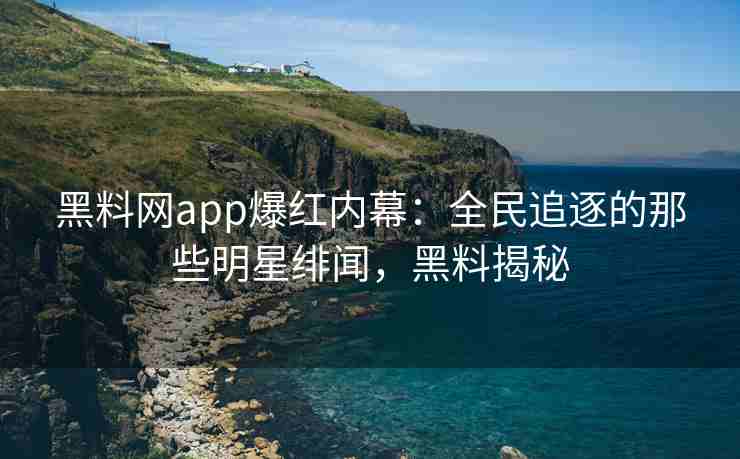 黑料网app爆红内幕：全民追逐的那些明星绯闻，黑料揭秘