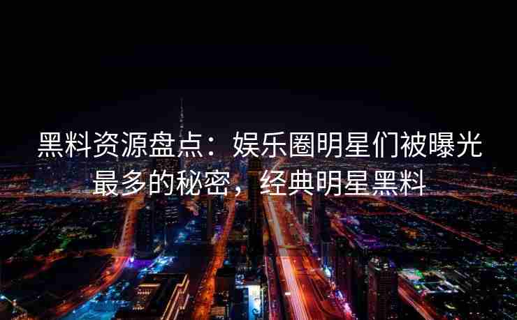 黑料资源盘点：娱乐圈明星们被曝光最多的秘密，经典明星黑料