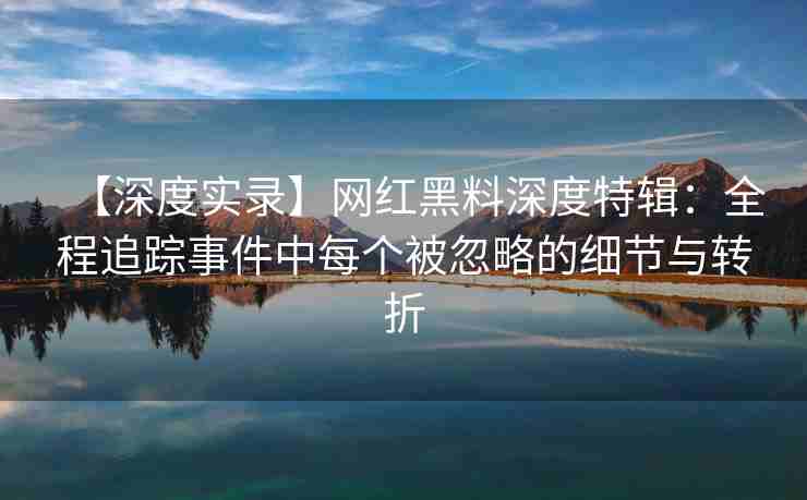 【深度实录】网红黑料深度特辑：全程追踪事件中每个被忽略的细节与转折