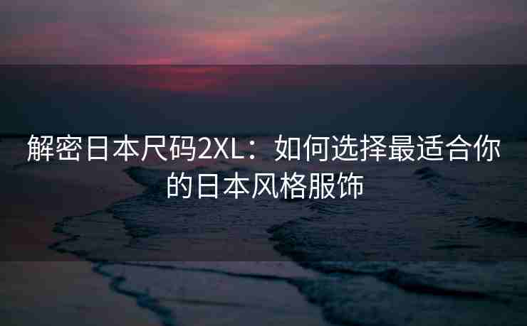 解密日本尺码2XL：如何选择最适合你的日本风格服饰